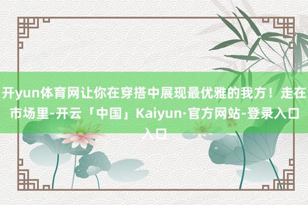 开yun体育网让你在穿搭中展现最优雅的我方！走在市场里-开云「中国」Kaiyun·官方网站-登录入口