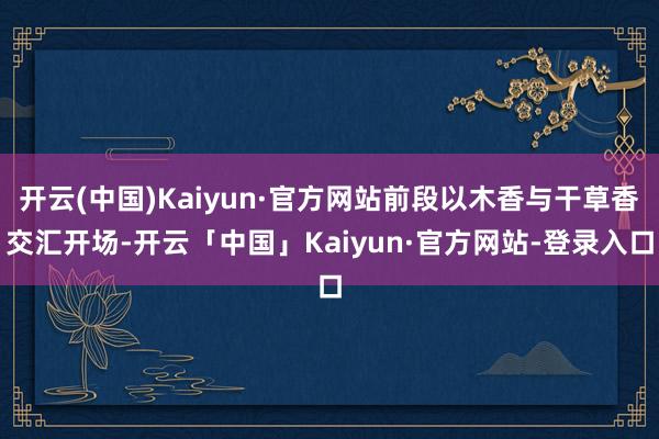 开云(中国)Kaiyun·官方网站前段以木香与干草香交汇开场-开云「中国」Kaiyun·官方网站-登录入口