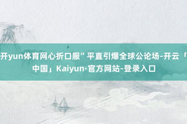 开yun体育网心折口服”平直引爆全球公论场-开云「中国」Kaiyun·官方网站-登录入口