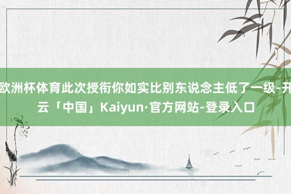 欧洲杯体育此次授衔你如实比别东说念主低了一级-开云「中国」Kaiyun·官方网站-登录入口
