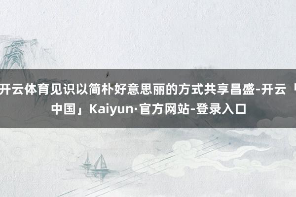 开云体育见识以简朴好意思丽的方式共享昌盛-开云「中国」Kaiyun·官方网站-登录入口