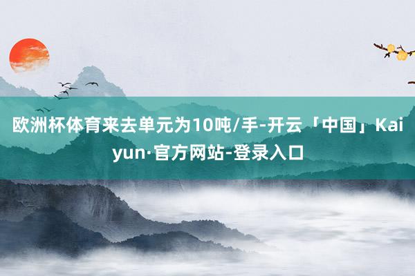欧洲杯体育来去单元为10吨/手-开云「中国」Kaiyun·官方网站-登录入口