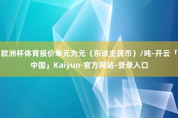 欧洲杯体育报价单元为元(东谈主民币)/吨-开云「中国」Kaiyun·官方网站-登录入口