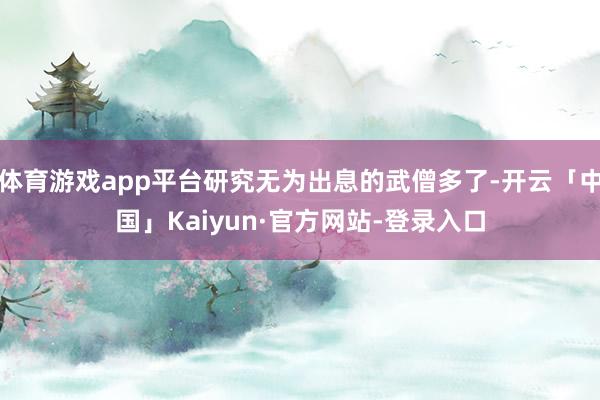 体育游戏app平台研究无为出息的武僧多了-开云「中国」Kaiyun·官方网站-登录入口