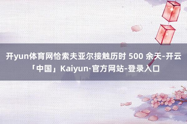 开yun体育网恰索夫亚尔接触历时 500 余天-开云「中国」Kaiyun·官方网站-登录入口