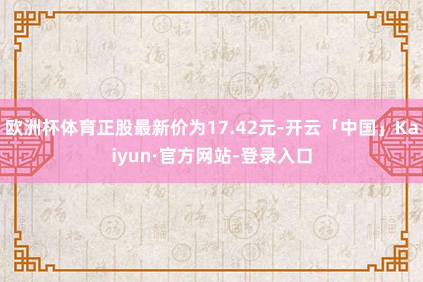 欧洲杯体育正股最新价为17.42元-开云「中国」Kaiyun·官方网站-登录入口