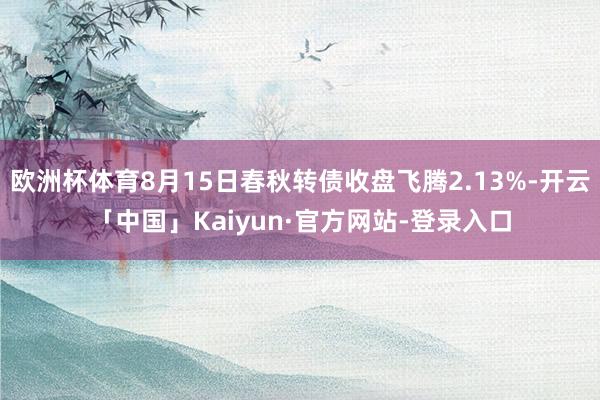 欧洲杯体育8月15日春秋转债收盘飞腾2.13%-开云「中国」Kaiyun·官方网站-登录入口