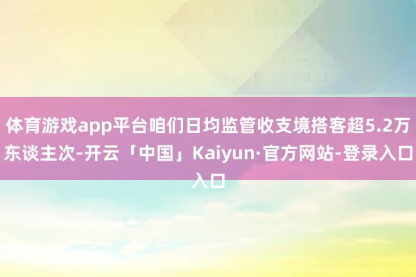 体育游戏app平台咱们日均监管收支境搭客超5.2万东谈主次-开云「中国」Kaiyun·官方网站-登录入口