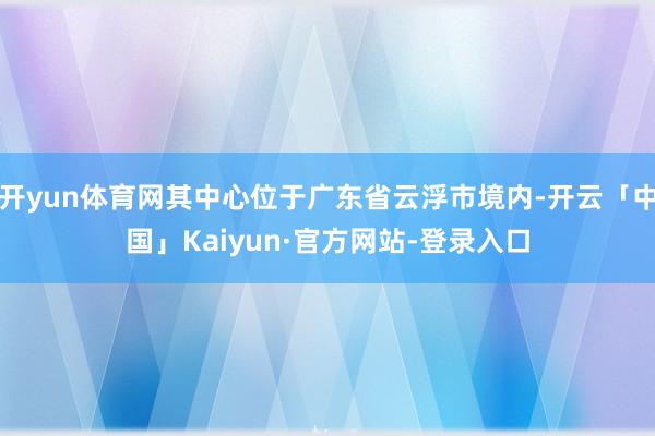 开yun体育网其中心位于广东省云浮市境内-开云「中国」Kaiyun·官方网站-登录入口