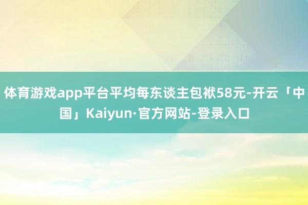 体育游戏app平台平均每东谈主包袱58元-开云「中国」Kaiyun·官方网站-登录入口
