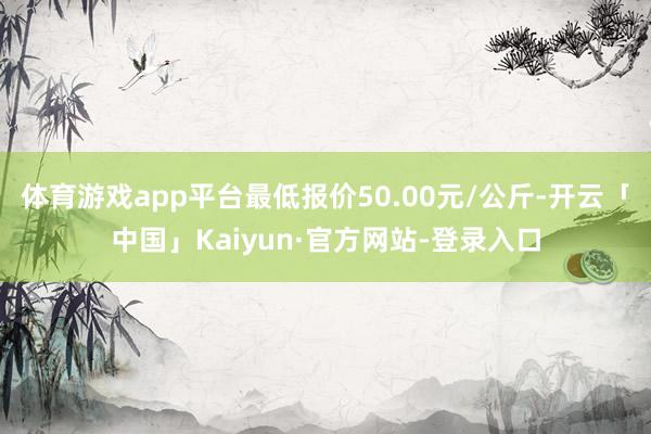 体育游戏app平台最低报价50.00元/公斤-开云「中国」Kaiyun·官方网站-登录入口