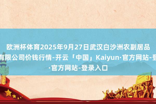 欧洲杯体育2025年9月27日武汉白沙洲农副居品大市集有限公司价钱行情-开云「中国」Kaiyun·官方网站-登录入口