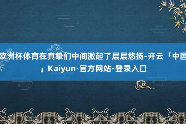 欧洲杯体育在真挚们中间激起了层层悠扬-开云「中国」Kaiyun·官方网站-登录入口