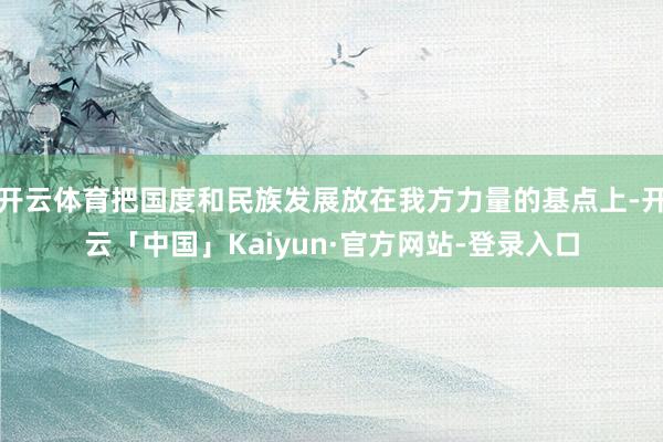 开云体育把国度和民族发展放在我方力量的基点上-开云「中国」Kaiyun·官方网站-登录入口