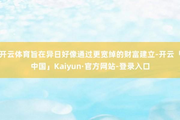开云体育旨在异日好像通过更宽绰的财富建立-开云「中国」Kaiyun·官方网站-登录入口