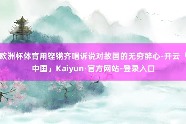 欧洲杯体育用铿锵齐唱诉说对故国的无穷醉心-开云「中国」Kaiyun·官方网站-登录入口