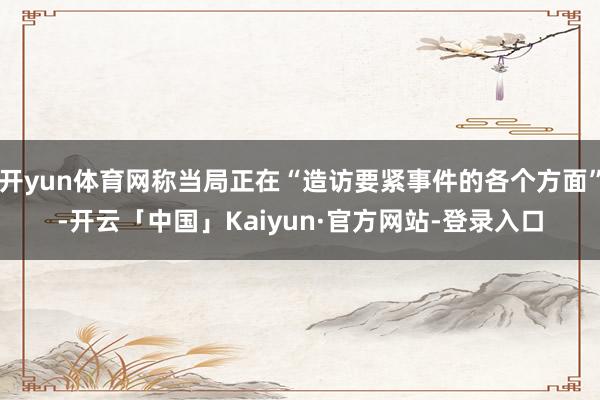开yun体育网称当局正在“造访要紧事件的各个方面”-开云「中国」Kaiyun·官方网站-登录入口
