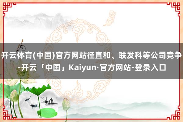 开云体育(中国)官方网站径直和、联发科等公司竞争-开云「中国」Kaiyun·官方网站-登录入口