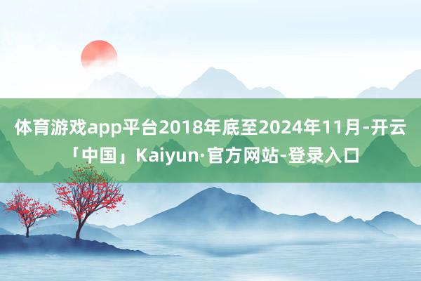体育游戏app平台2018年底至2024年11月-开云「中国」Kaiyun·官方网站-登录入口