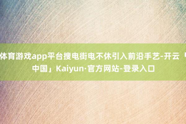 体育游戏app平台搜电街电不休引入前沿手艺-开云「中国」Kaiyun·官方网站-登录入口