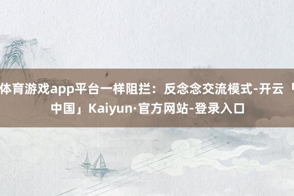 体育游戏app平台一样阻拦：反念念交流模式-开云「中国」Kaiyun·官方网站-登录入口