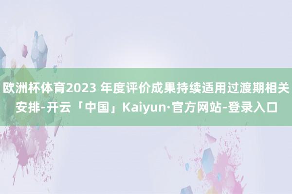 欧洲杯体育2023 年度评价成果持续适用过渡期相关安排-开云「中国」Kaiyun·官方网站-登录入口