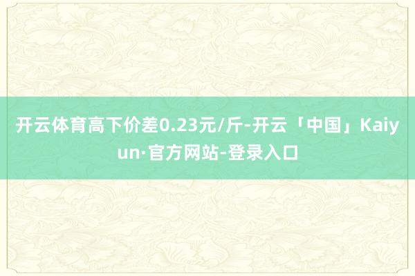 开云体育高下价差0.23元/斤-开云「中国」Kaiyun·官方网站-登录入口