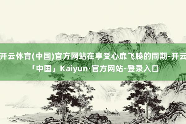 开云体育(中国)官方网站在享受心扉飞腾的同期-开云「中国」Kaiyun·官方网站-登录入口