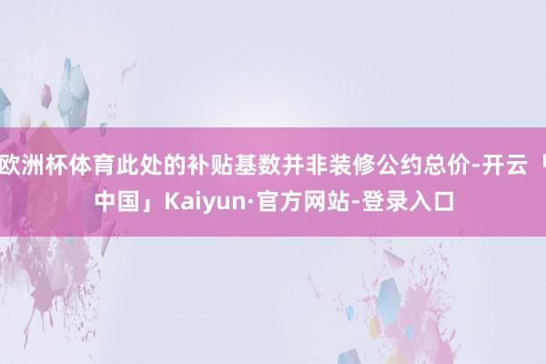 欧洲杯体育此处的补贴基数并非装修公约总价-开云「中国」Kaiyun·官方网站-登录入口