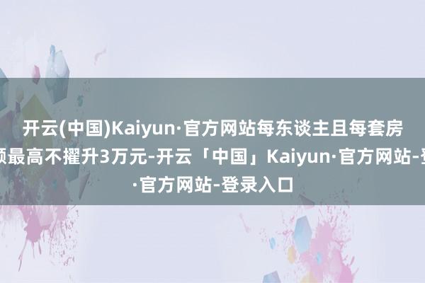 开云(中国)Kaiyun·官方网站每东谈主且每套房补贴金额最高不擢升3万元-开云「中国」Kaiyun·官方网站-登录入口