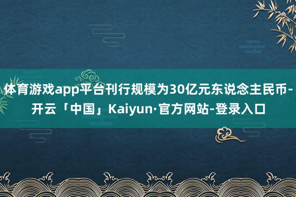 体育游戏app平台刊行规模为30亿元东说念主民币-开云「中国」Kaiyun·官方网站-登录入口