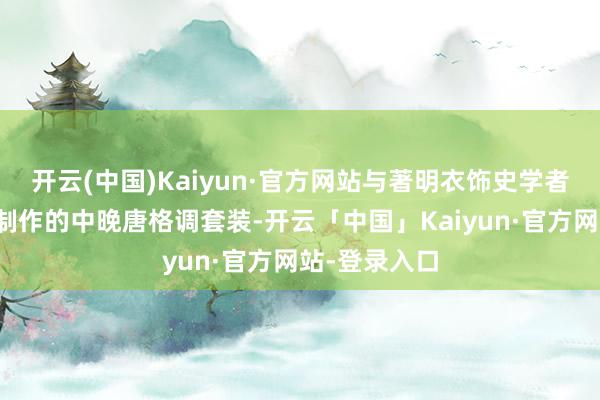 开云(中国)Kaiyun·官方网站与著明衣饰史学者陈诗宇协作制作的中晚唐格调套装-开云「中国」Kaiyun·官方网站-登录入口