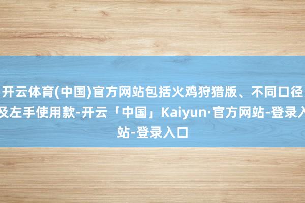 开云体育(中国)官方网站包括火鸡狩猎版、不同口径以及左手使用款-开云「中国」Kaiyun·官方网站-登录入口