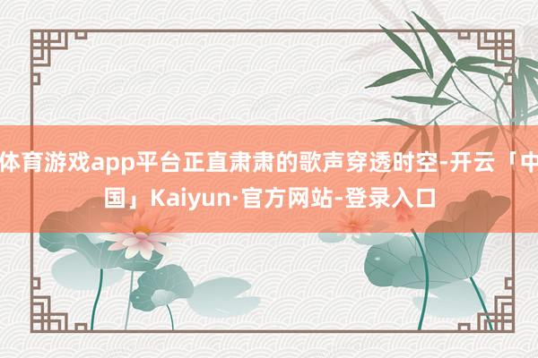 体育游戏app平台正直肃肃的歌声穿透时空-开云「中国」Kaiyun·官方网站-登录入口