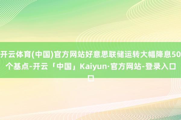 开云体育(中国)官方网站好意思联储运转大幅降息50个基点-开云「中国」Kaiyun·官方网站-登录入口