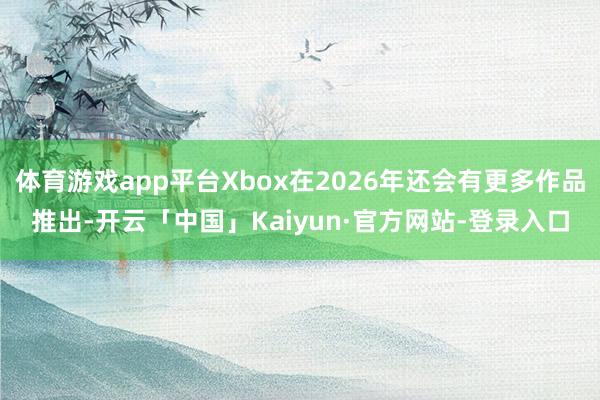 体育游戏app平台Xbox在2026年还会有更多作品推出-开云「中国」Kaiyun·官方网站-登录入口