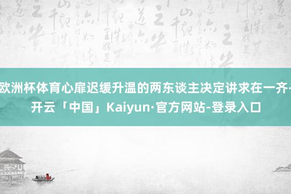 欧洲杯体育心扉迟缓升温的两东谈主决定讲求在一齐-开云「中国」Kaiyun·官方网站-登录入口