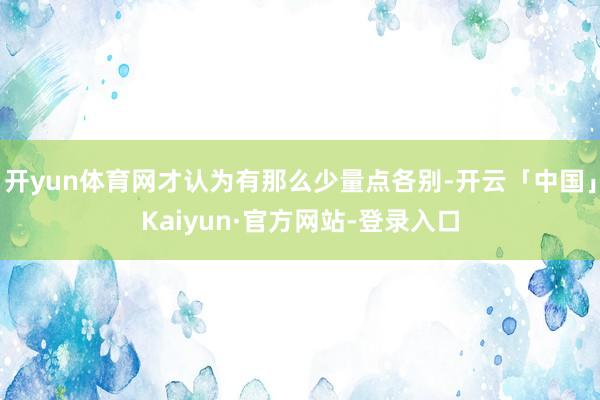 开yun体育网才认为有那么少量点各别-开云「中国」Kaiyun·官方网站-登录入口