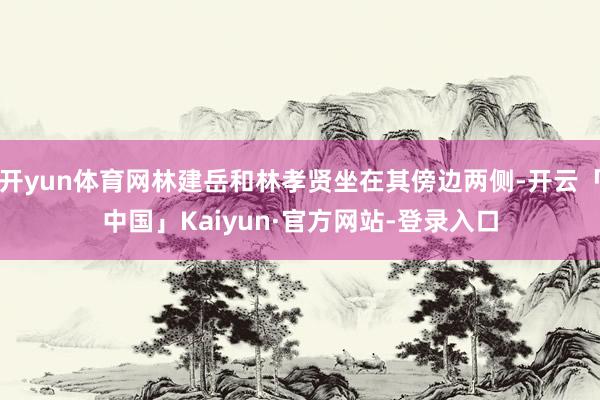 开yun体育网林建岳和林孝贤坐在其傍边两侧-开云「中国」Kaiyun·官方网站-登录入口