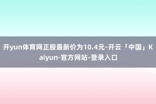 开yun体育网正股最新价为10.4元-开云「中国」Kaiyun·官方网站-登录入口