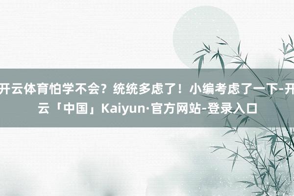 开云体育怕学不会?统统多虑了!小编考虑了一下-开云「中国」Kaiyun·官方网站-登录入口
