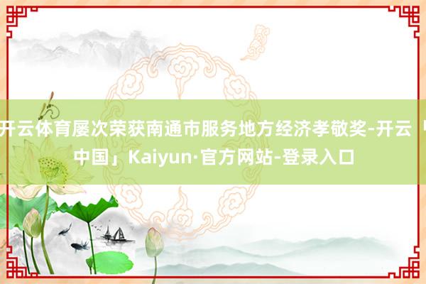 开云体育屡次荣获南通市服务地方经济孝敬奖-开云「中国」Kaiyun·官方网站-登录入口