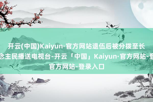 开云(中国)Kaiyun·官方网站退伍后被分拨至长沙东说念主民播送电视台-开云「中国」Kaiyun·官方网站-登录入口