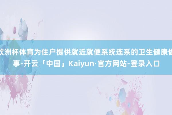 欧洲杯体育为住户提供就近就便系统连系的卫生健康做事-开云「中国」Kaiyun·官方网站-登录入口