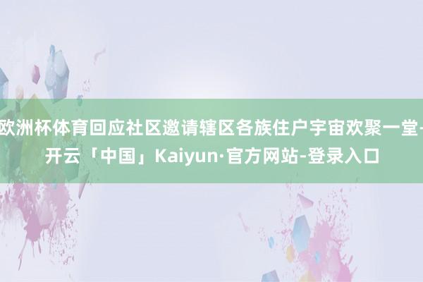 欧洲杯体育回应社区邀请辖区各族住户宇宙欢聚一堂-开云「中国」Kaiyun·官方网站-登录入口