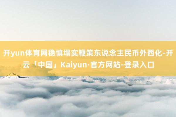 开yun体育网稳慎塌实鞭策东说念主民币外西化-开云「中国」Kaiyun·官方网站-登录入口