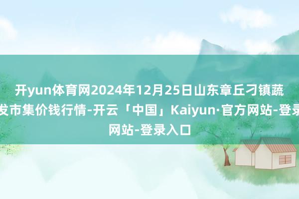 开yun体育网2024年12月25日山东章丘刁镇蔬菜批发市集价钱行情-开云「中国」Kaiyun·官方网站-登录入口