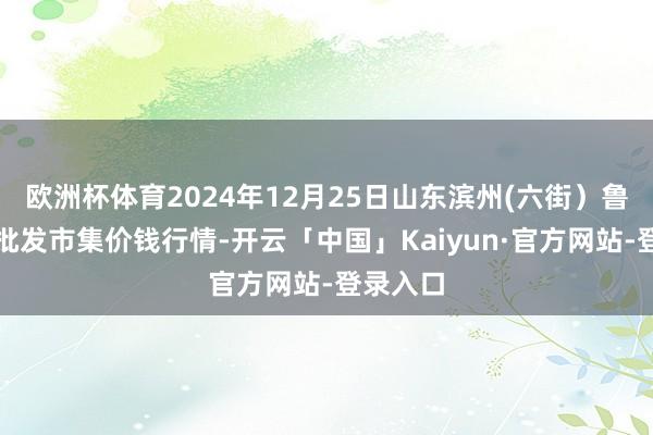 欧洲杯体育2024年12月25日山东滨州(六街）鲁北蔬菜批发市集价钱行情-开云「中国」Kaiyun·官方网站-登录入口