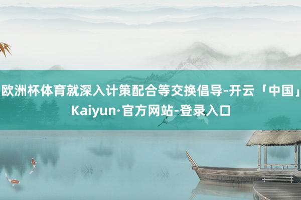 欧洲杯体育就深入计策配合等交换倡导-开云「中国」Kaiyun·官方网站-登录入口