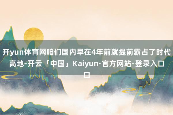 开yun体育网咱们国内早在4年前就提前霸占了时代高地-开云「中国」Kaiyun·官方网站-登录入口